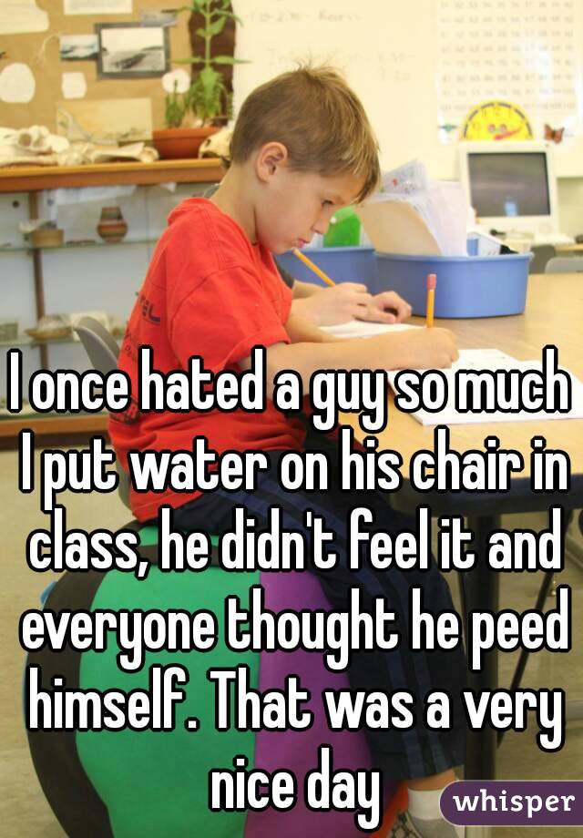 I once hated a guy so much I put water on his chair in class, he didn't feel it and everyone thought he peed himself. That was a very nice day