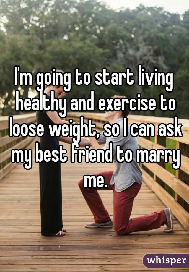 I'm going to start living healthy and exercise to loose weight, so I can ask my best friend to marry me.