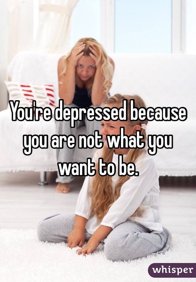 You're depressed because you are not what you want to be.