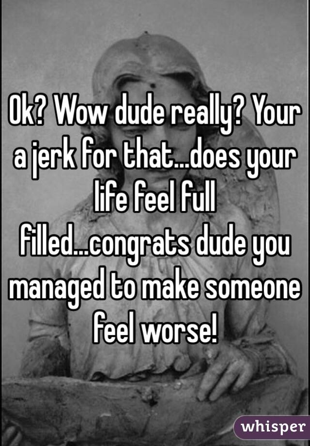 Ok? Wow dude really? Your a jerk for that...does your life feel full filled...congrats dude you managed to make someone feel worse!