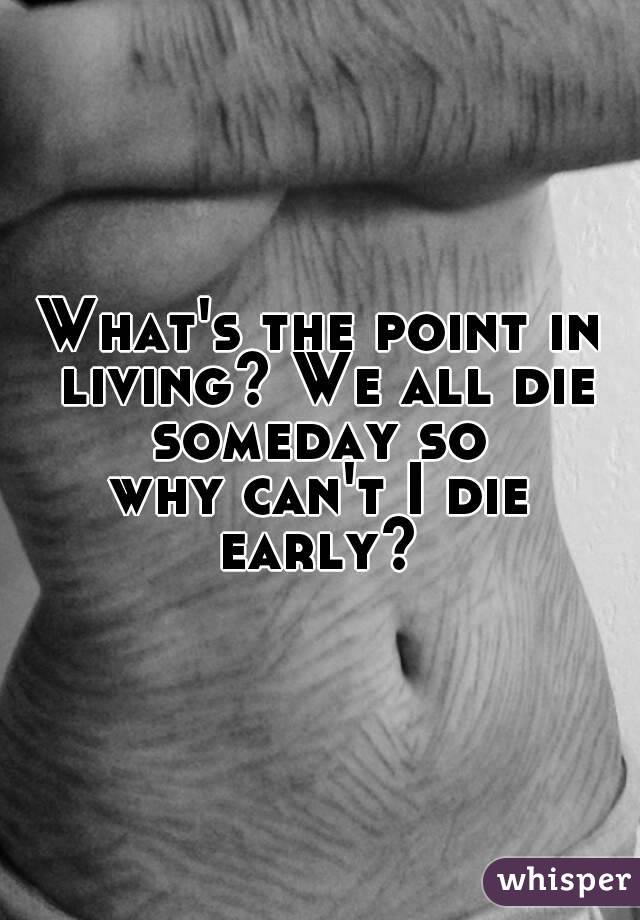 What's the point in living? We all die someday so 
why can't I die early? 