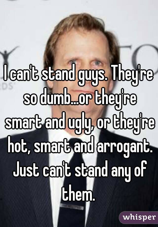 I can't stand guys. They're so dumb...or they're smart and ugly, or they're hot, smart and arrogant. Just can't stand any of them. 
