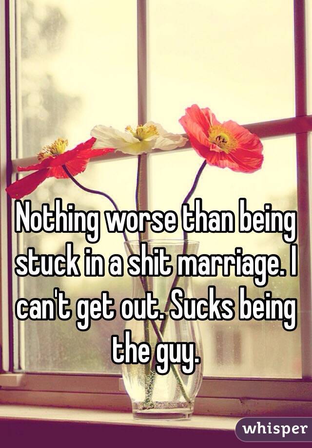 Nothing worse than being stuck in a shit marriage. I can't get out. Sucks being the guy.