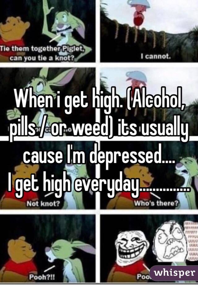 When i get high. (Alcohol, pills / or weed) its usually cause I'm depressed....
I get high everyday...............