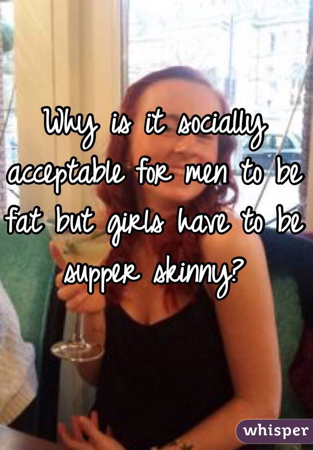 Why is it socially acceptable for men to be fat but girls have to be supper skinny?