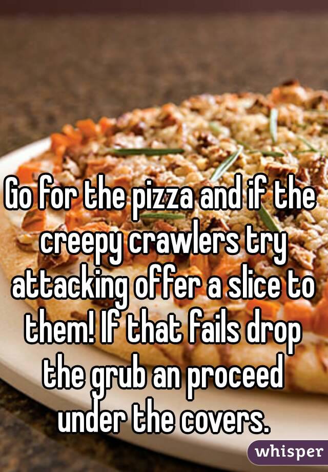 Go for the pizza and if the creepy crawlers try attacking offer a slice to them! If that fails drop the grub an proceed under the covers.