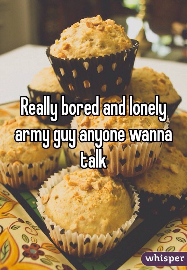 Really bored and lonely army guy anyone wanna talk 