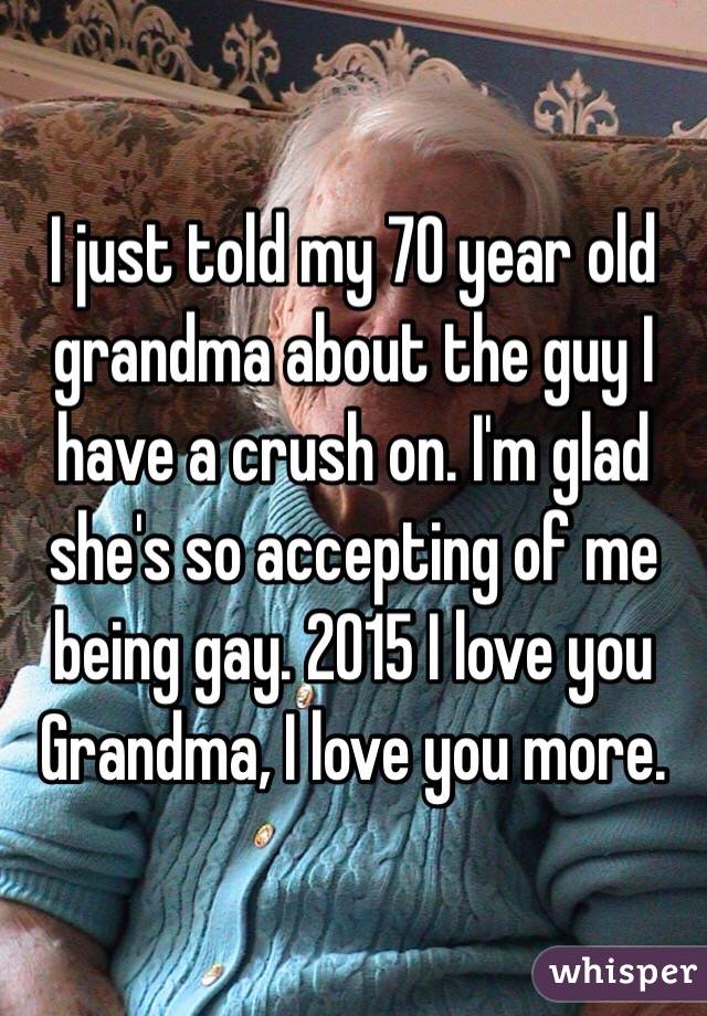 I just told my 70 year old grandma about the guy I have a crush on. I'm glad she's so accepting of me being gay. 2015 I love you Grandma, I love you more.  