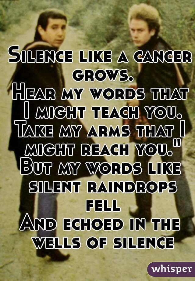 Silence like a cancer grows.
Hear my words that I might teach you.
Take my arms that I might reach you."
But my words like silent raindrops fell
And echoed in the wells of silence
