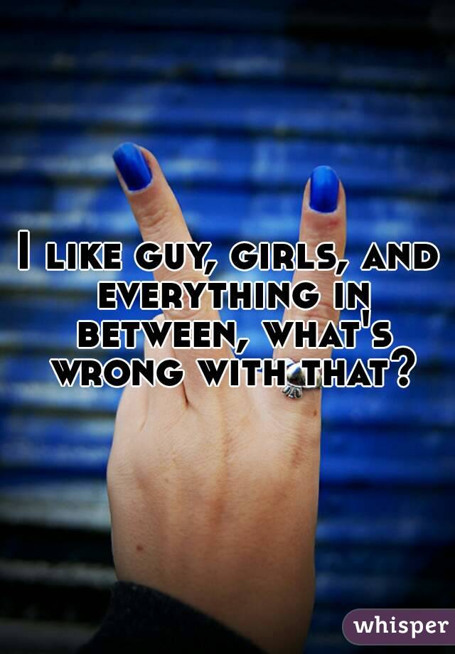 I like guy, girls, and everything in between, what's wrong with that?
