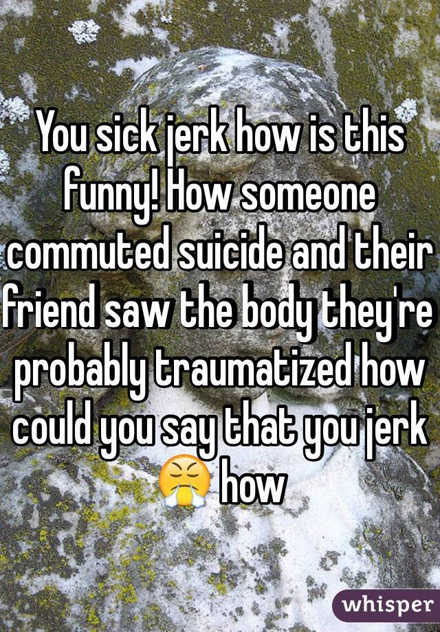 You sick jerk how is this funny! How someone commuted suicide and their friend saw the body they're probably traumatized how could you say that you jerk 😤 how 