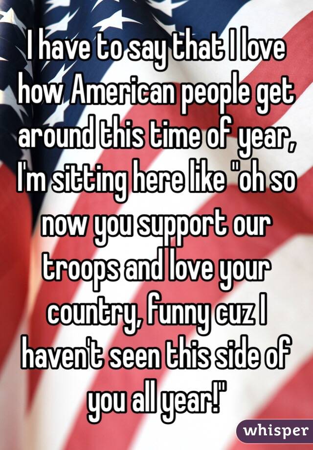 I have to say that I love how American people get around this time of year, I'm sitting here like "oh so now you support our troops and love your country, funny cuz I haven't seen this side of you all year!"