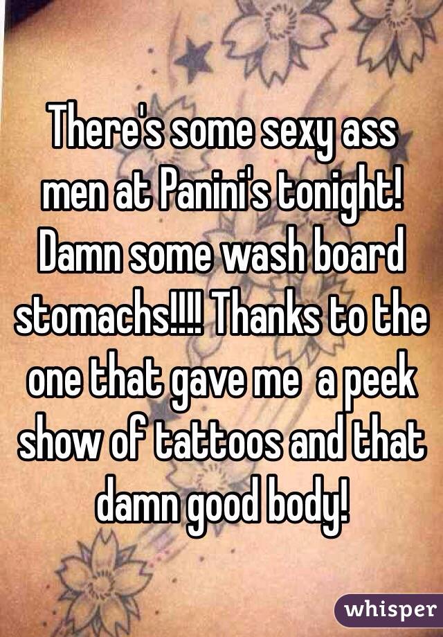 There's some sexy ass men at Panini's tonight! Damn some wash board stomachs!!!! Thanks to the one that gave me  a peek show of tattoos and that damn good body!