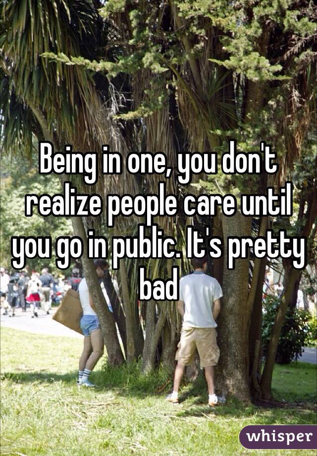 Being in one, you don't realize people care until you go in public. It's pretty bad
