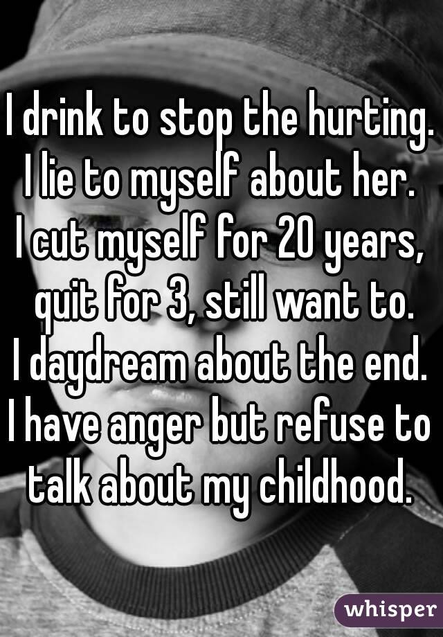 I drink to stop the hurting.
I lie to myself about her.
I cut myself for 20 years, quit for 3, still want to.
I daydream about the end.
I have anger but refuse to talk about my childhood. 