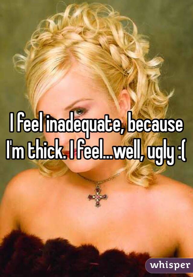 I feel inadequate, because I'm thick. I feel...well, ugly :(