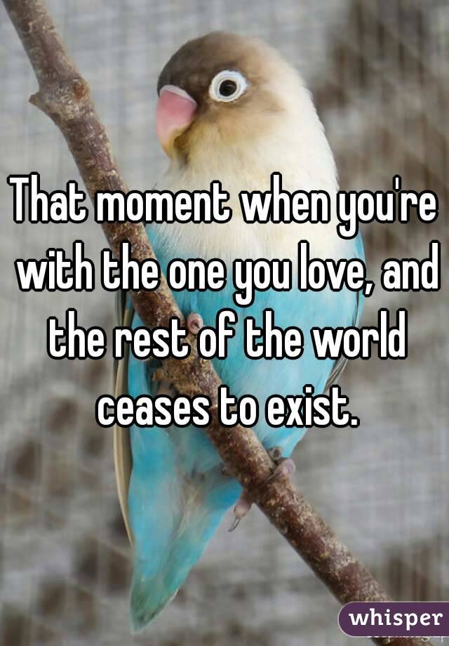 That moment when you're with the one you love, and the rest of the world ceases to exist.