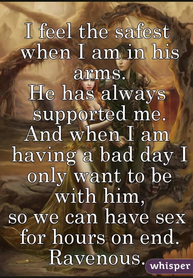 I feel the safest when I am in his arms.
He has always supported me.
And when I am having a bad day I only want to be with him,
so we can have sex for hours on end.
Ravenous.