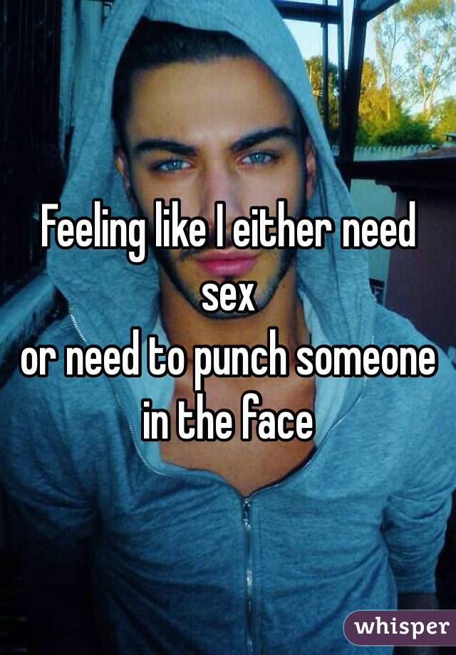 Feeling like I either need sex
or need to punch someone in the face