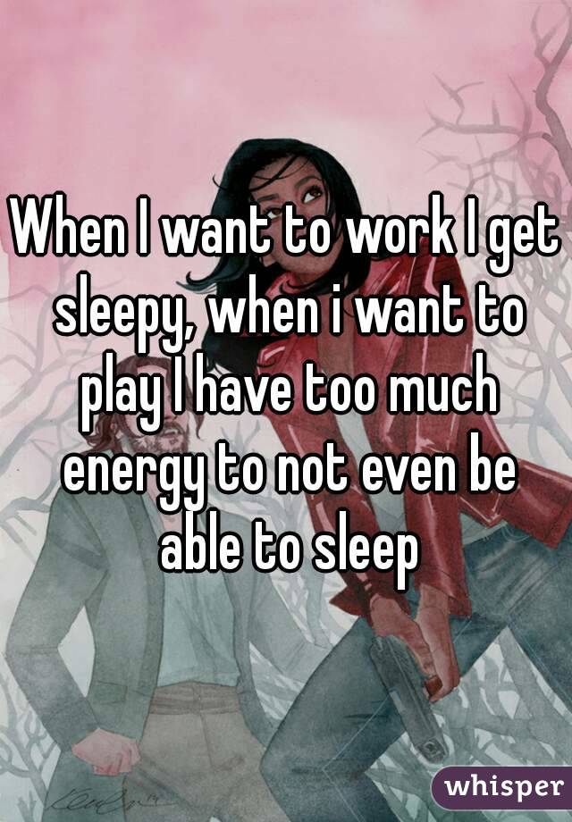 When I want to work I get sleepy, when i want to play I have too much energy to not even be able to sleep