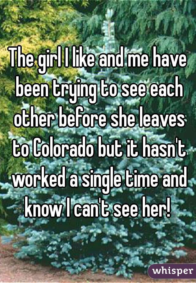 The girl I like and me have been trying to see each other before she leaves to Colorado but it hasn't worked a single time and know I can't see her! 