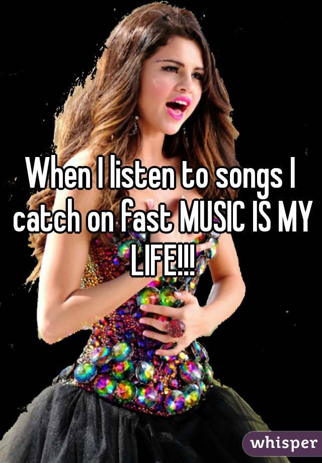 When I listen to songs I catch on fast MUSIC IS MY LIFE!!!