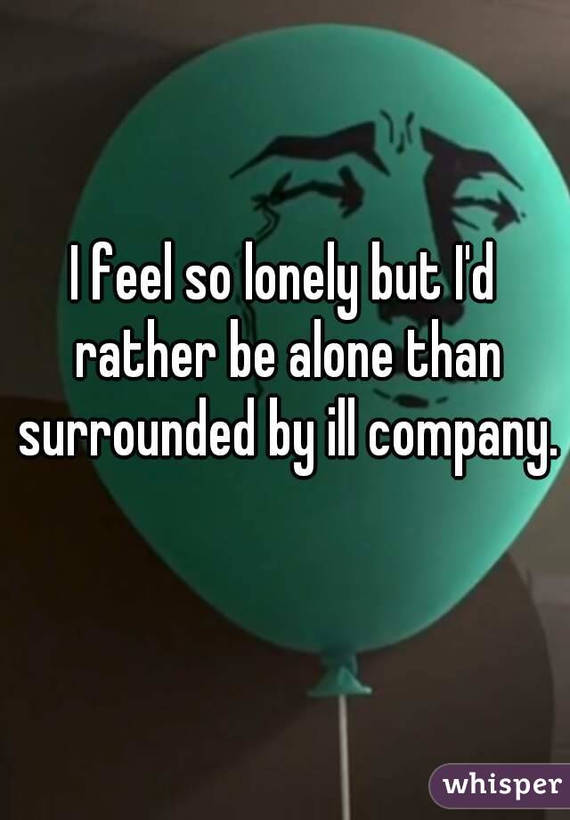 I feel so lonely but I'd rather be alone than surrounded by ill company.