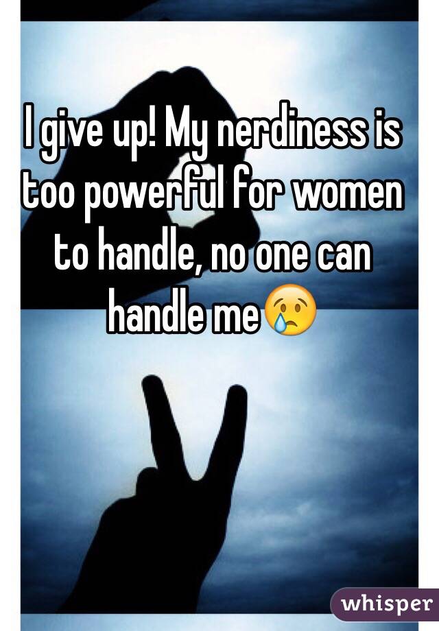 I give up! My nerdiness is too powerful for women to handle, no one can handle me😢