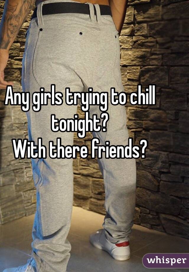 Any girls trying to chill tonight? 
With there friends? 
