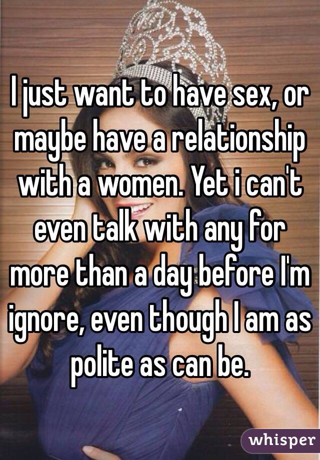 I just want to have sex, or maybe have a relationship with a women. Yet i can't even talk with any for more than a day before I'm ignore, even though I am as polite as can be.