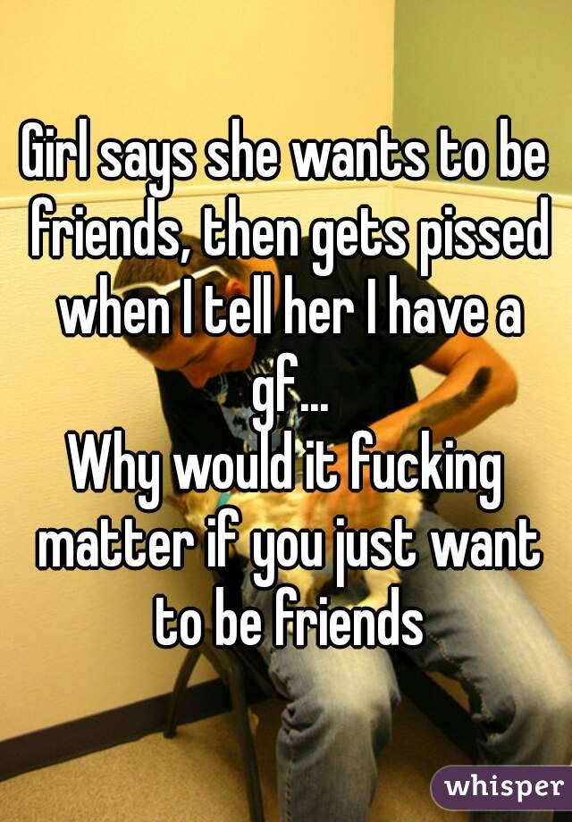 Girl says she wants to be friends, then gets pissed when I tell her I have a gf...
Why would it fucking matter if you just want to be friends