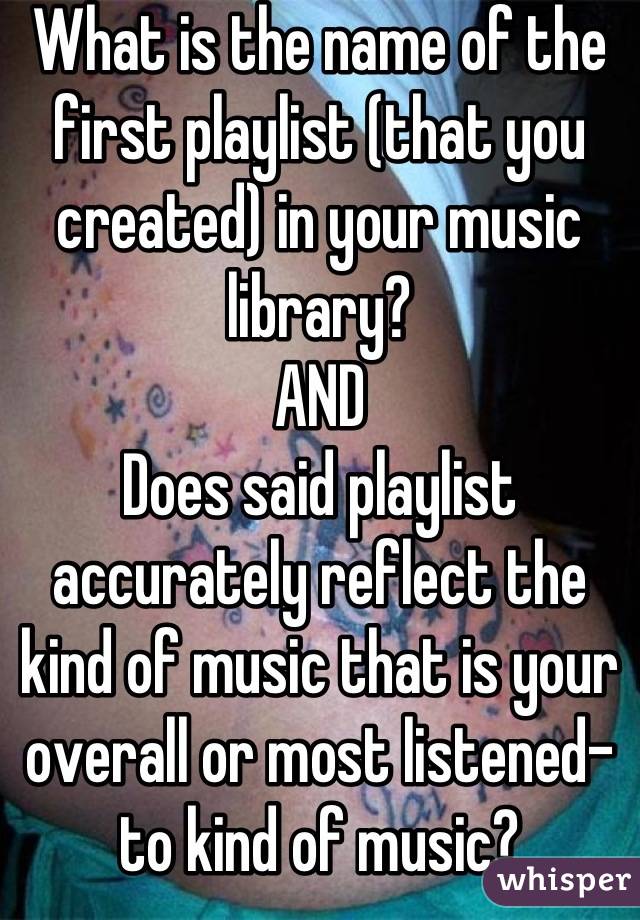 What is the name of the first playlist (that you created) in your music library?
AND
Does said playlist accurately reflect the kind of music that is your overall or most listened-to kind of music?