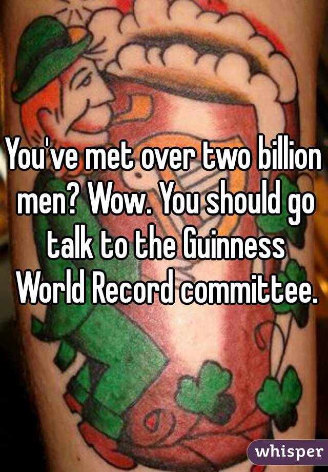 You've met over two billion men? Wow. You should go talk to the Guinness World Record committee.