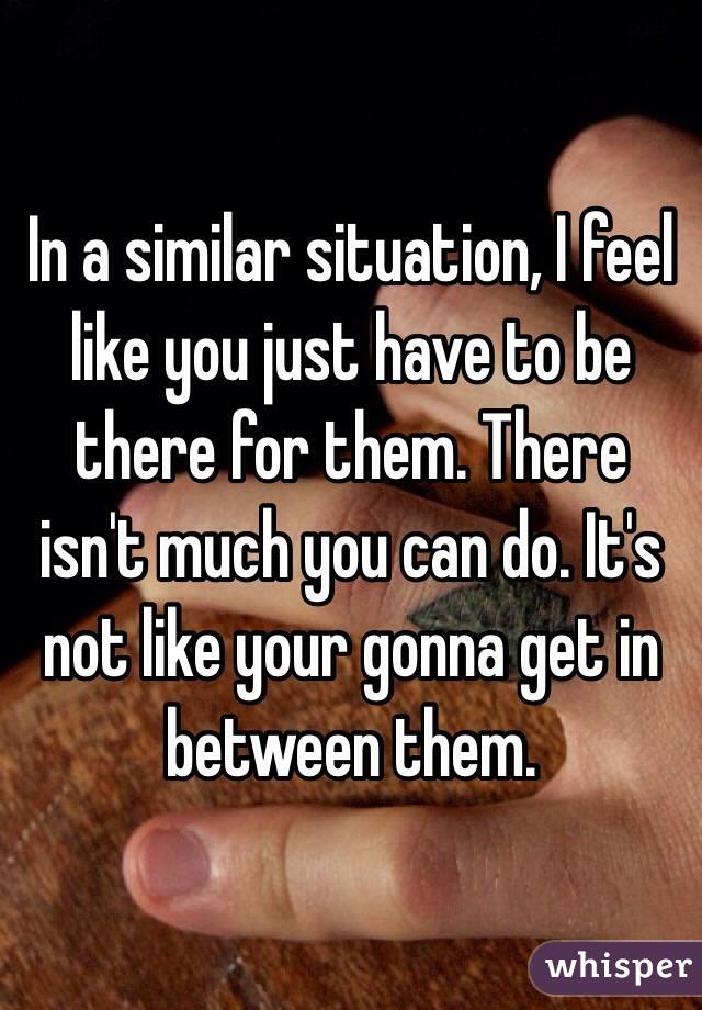 In a similar situation, I feel like you just have to be there for them. There isn't much you can do. It's not like your gonna get in between them.