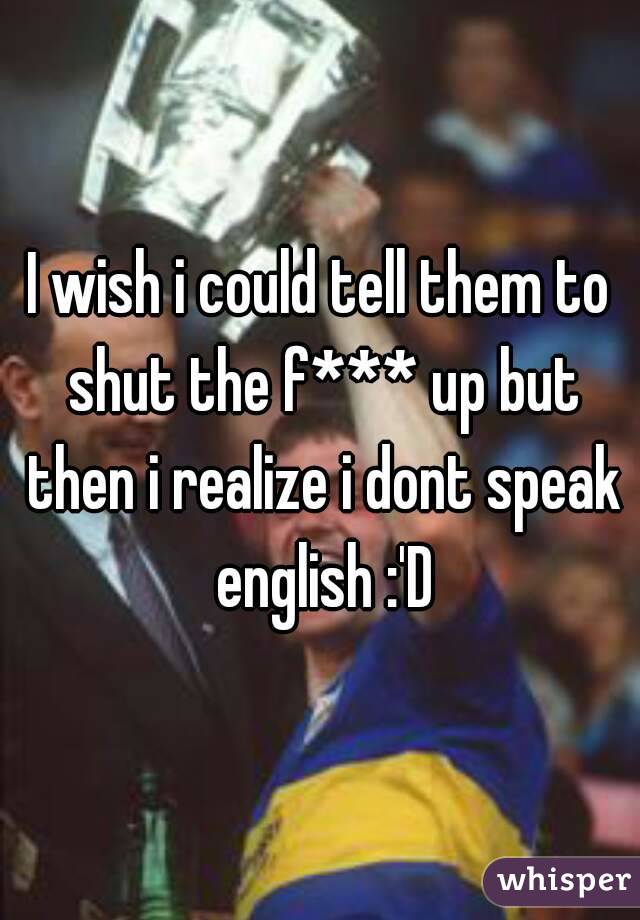 I wish i could tell them to shut the f*** up but then i realize i dont speak english :'D
