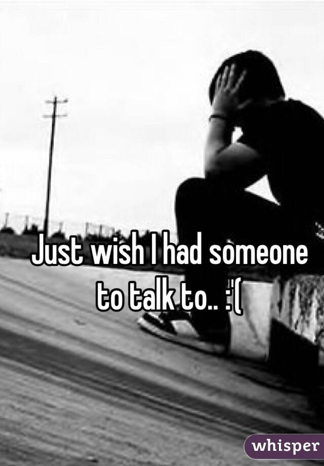 Just wish I had someone to talk to.. :'( 