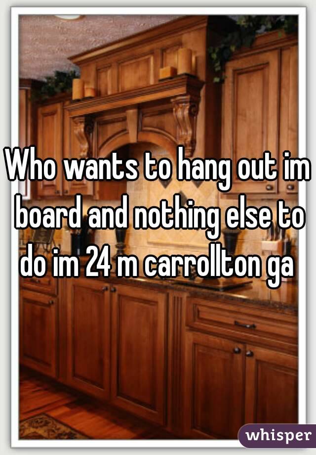 Who wants to hang out im board and nothing else to do im 24 m carrollton ga 