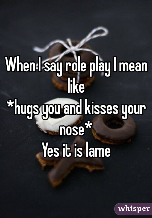 When I say role play I mean like
*hugs you and kisses your nose* 
Yes it is lame 