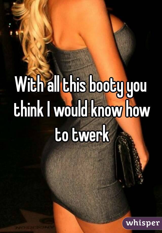 With all this booty you think I would know how to twerk