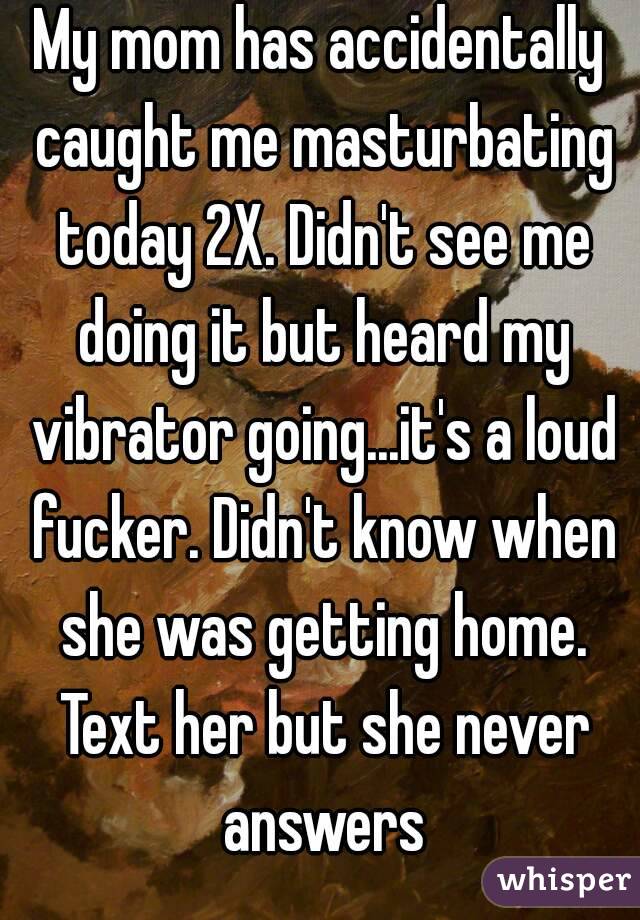 My mom has accidentally caught me masturbating today 2X. Didn't see me doing it but heard my vibrator going...it's a loud fucker. Didn't know when she was getting home. Text her but she never answers