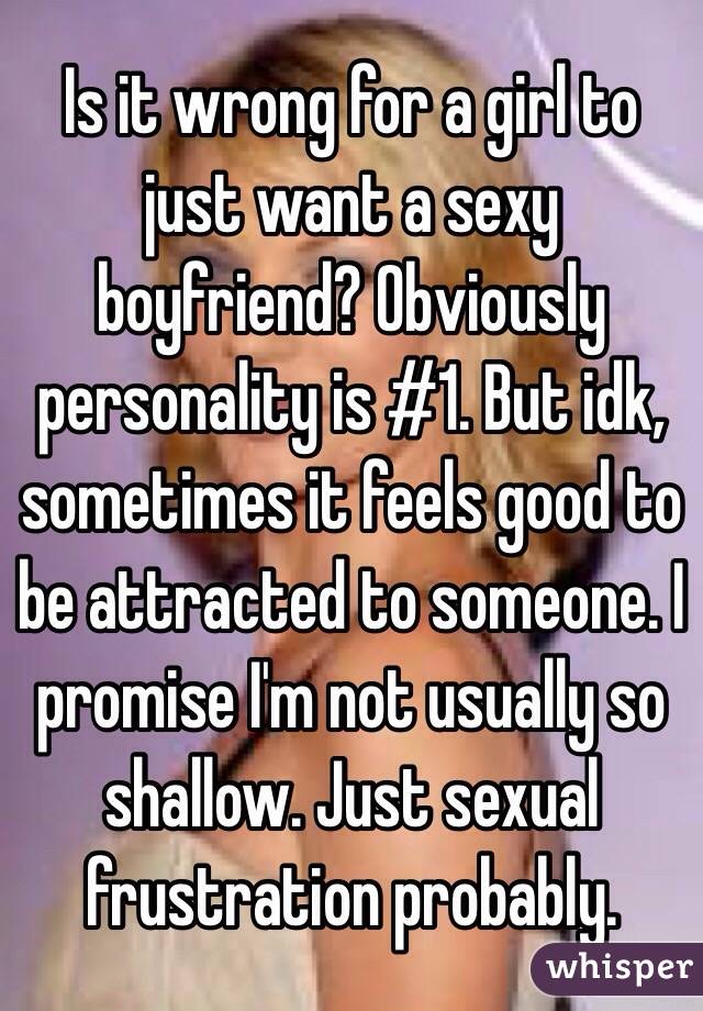 Is it wrong for a girl to just want a sexy boyfriend? Obviously personality is #1. But idk, sometimes it feels good to be attracted to someone. I promise I'm not usually so shallow. Just sexual frustration probably.