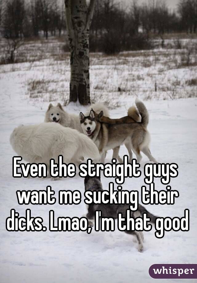 Even the straight guys want me sucking their dicks. Lmao, I'm that good