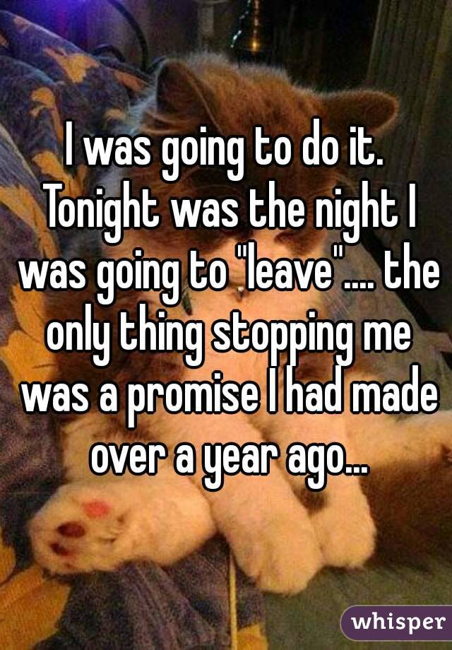 I was going to do it. Tonight was the night I was going to "leave".... the only thing stopping me was a promise I had made over a year ago...