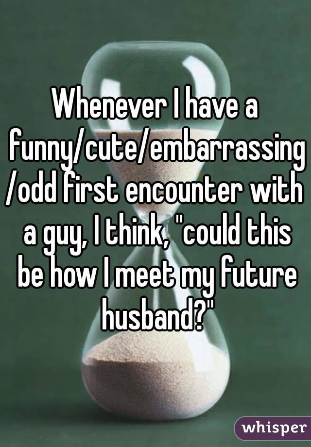 Whenever I have a funny/cute/embarrassing/odd first encounter with a guy, I think, "could this be how I meet my future husband?"