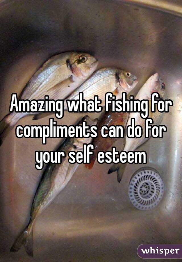 Amazing what fishing for compliments can do for your self esteem 