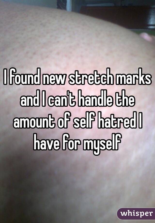 I found new stretch marks and I can't handle the amount of self hatred I have for myself