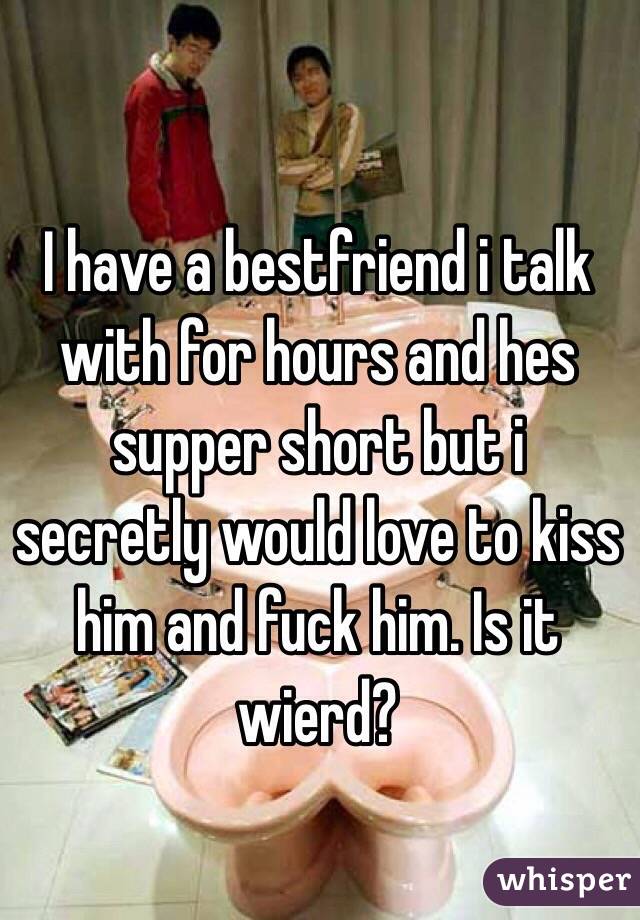 I have a bestfriend i talk with for hours and hes supper short but i secretly would love to kiss him and fuck him. Is it wierd?
