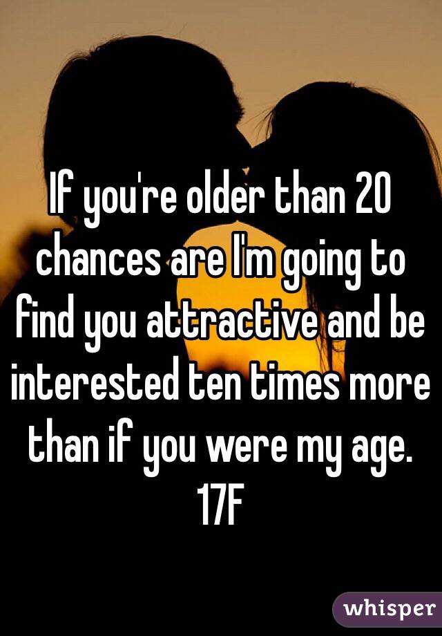 If you're older than 20 chances are I'm going to find you attractive and be interested ten times more than if you were my age. 17F 