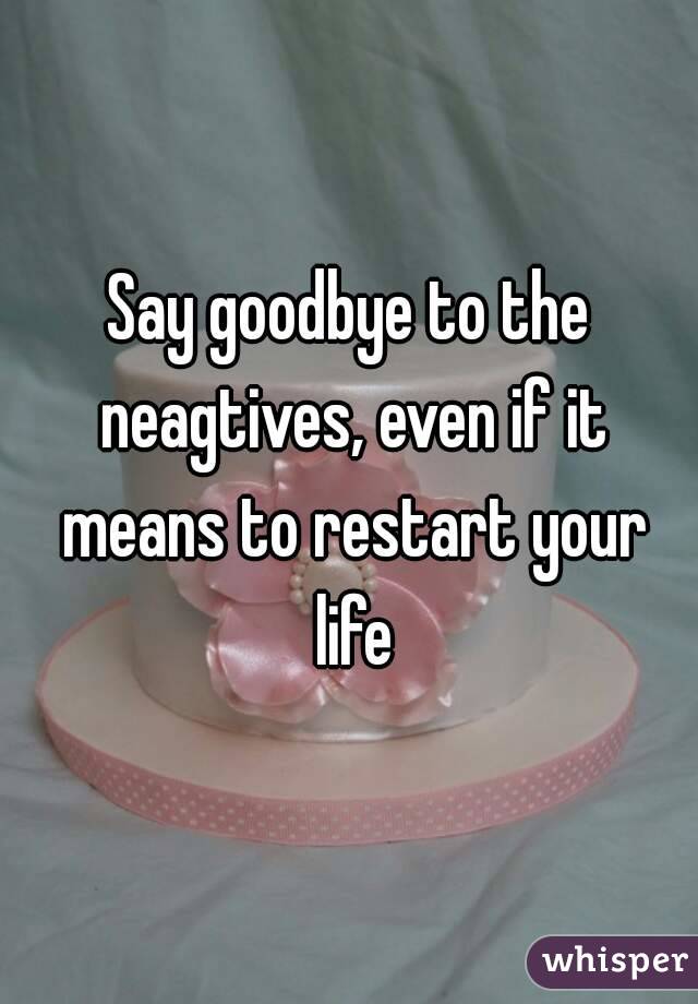 Say goodbye to the neagtives, even if it means to restart your life