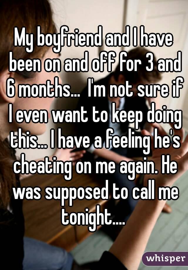 My boyfriend and I have been on and off for 3 and 6 months...  I'm not sure if I even want to keep doing this... I have a feeling he's cheating on me again. He was supposed to call me tonight.... 